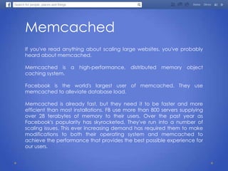 Memcached
If you've read anything about scaling large websites, you've probably
heard about memcached.
Memcached is a high-performance, distributed memory object
caching system.
Facebook is the world's largest user of memcached. They use
memcached to alleviate database load.
Memcached is already fast, but they need it to be faster and more
efficient than most installations. FB use more than 800 servers supplying
over 28 terabytes of memory to their users. Over the past year as
Facebook's popularity has skyrocketed, They've run into a number of
scaling issues. This ever increasing demand has required them to make
modifications to both their operating system and memcached to
achieve the performance that provides the best possible experience for
our users.
 