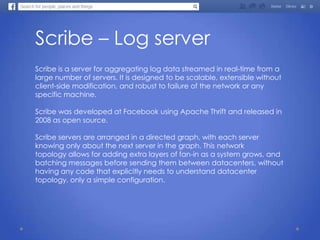 Scribe – Log server
Scribe is a server for aggregating log data streamed in real-time from a
large number of servers. It is designed to be scalable, extensible without
client-side modification, and robust to failure of the network or any
specific machine.
Scribe was developed at Facebook using Apache Thrift and released in
2008 as open source.
Scribe servers are arranged in a directed graph, with each server
knowing only about the next server in the graph. This network
topology allows for adding extra layers of fan-in as a system grows, and
batching messages before sending them between datacenters, without
having any code that explicitly needs to understand datacenter
topology, only a simple configuration.
 