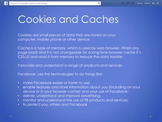 Cookies and Caches
Cookies are small pieces of data that are stored on your
computer, mobile phone or other device.
Cache is a type of memory which is used by web browser. When any
page loads and it is not changeable for a long time browser cache it’s
CSS/JS and read it from memory to reduce the data transfer .
It provide and understand a range of products and services.
Facebook use this technologies to do things like:
• make Facebook easier or faster to use;
• enable features and store information about you (including on your
device or in your browser cache) and your use of Facebook;
• deliver, understand and improve advertising;
• monitor and understand the use of FB products and services;
• to protect you, others and Facebook.
 