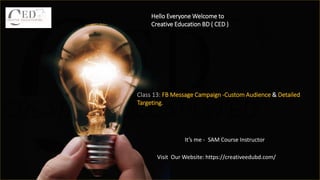 Hello Everyone Welcome to
Creative Education BD ( CED )
It’s me - SAM Course Instructor
Class 13: FB Message Campaign -Custom Audience & Detailed
Targeting.
Visit Our Website: https://creativeedubd.com/
 