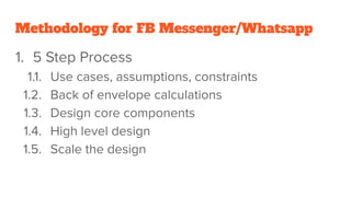 Methodology for FB Messenger/Whatsapp
1. 5 Step Process
1.1. Use cases, assumptions, constraints
1.2. Back of envelope calculations
1.3. Design core components
1.4. High level design
1.5. Scale the design
 