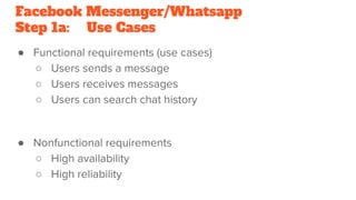 Facebook Messenger/Whatsapp
Step 1a: Use Cases
● Functional requirements (use cases)
○ Users sends a message
○ Users receives messages
○ Users can search chat history
● Nonfunctional requirements
○ High availability
○ High reliability
 