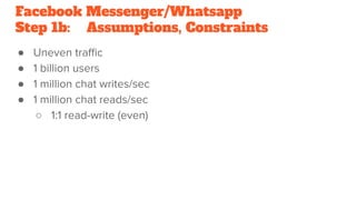 Facebook Messenger/Whatsapp
Step 1b: Assumptions, Constraints
● Uneven traﬃc
● 1 billion users
● 1 million chat writes/sec
● 1 million chat reads/sec
○ 1:1 read-write (even)
 
