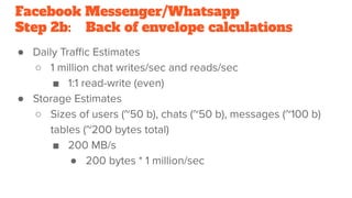 Facebook Messenger/Whatsapp
Step 2b: Back of envelope calculations
● Daily Traﬃc Estimates
○ 1 million chat writes/sec and reads/sec
■ 1:1 read-write (even)
● Storage Estimates
○ Sizes of users (~50 b), chats (~50 b), messages (~100 b)
tables (~200 bytes total)
■ 200 MB/s
● 200 bytes * 1 million/sec
 