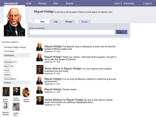 facebook Miguel Hidalgo  is planning to call the people of Mexico to revolt against the Spanish crown Wall Photos Flair Boxes John F. Kennedy Logout View photos of Miguel (5) Send Miguel Hidalgo a message Poke message Wall Info Photos Boxes Write something… share Information Networks : Washington D.C. Birthday: May 8 1753 Political: Liberal Religion: Catholic Hometown: Dolores,Mexico. Friends Simon  Boliver James Madison Ignacio Allende Mariano Abasolo Josefa Ortiz Miguel Hidalgo  The Spanish king is nothing but a tyrant and its time the people of Mexico realize that. September 15, 1810 Simon Bolivar to Miguel Hidalgo  You are a genius and I support everything you are doing.  September 14, 1810 Miguel Hidalgo  Thank you ,Simon. I will need all the support I can get if I am to rally the people of Dolores. September 15, 1810 Miguel Hidalgo  It is our duty as Mexican citizens to overthrow tyrannical governments. September 14, 1810 James Madison to Miguel Hidalgo  Its nice to see that our friends south of the border are catching independent fever. September 14, 1810 Miguel Hidalgo  Thanks James . September 14, 1810 