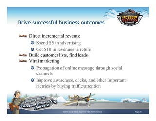 Drive successful business outcomes

!     Direct incremental revenue
       !   Spend $5 in advertising
       !   Get $10 in revenues in return
!     Build customer lists, find leads
!     Viral marketing
       !   Propagation of online message through social
           channels
       !   Improve awareness, clicks, and other important
           metrics by buying traffic/attention




                       ©2011 Social Media Examiner • Do NOT distribute   Page 25
 