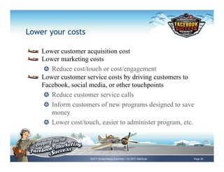 Lower your costs

!     Lower customer acquisition cost
!     Lower marketing costs
       !   Reduce cost/touch or cost/engagement
!     Lower customer service costs by driving customers to
      Facebook, social media, or other touchpoints
       !   Reduce customer service calls
       !   Inform customers of new programs designed to save
           money
       !   Lower cost/touch, easier to administer program, etc.




                       ©2011 Social Media Examiner • Do NOT distribute   Page 26
 