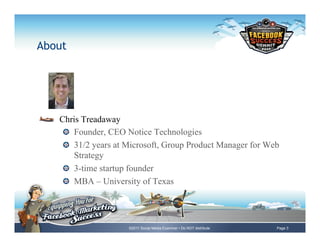 About




!     Chris Treadaway
      !   Founder, CEO Notice Technologies
      !   31/2 years at Microsoft, Group Product Manager for Web
          Strategy
      !   3-time startup founder
      !   MBA – University of Texas




                        ©2011 Social Media Examiner • Do NOT distribute   Page 3
 