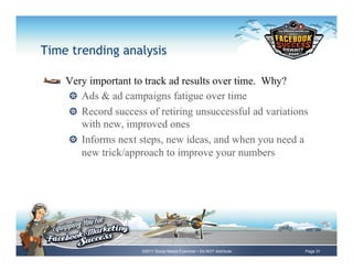 Time trending analysis

!     Very important to track ad results over time. Why?
      !   Ads & ad campaigns fatigue over time
      !   Record success of retiring unsuccessful ad variations
          with new, improved ones
      !   Informs next steps, new ideas, and when you need a
          new trick/approach to improve your numbers




                       ©2011 Social Media Examiner • Do NOT distribute   Page 31
 