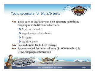 Tools necessary for big a/b tests

!     Tools such as AdParlor can help automate submitting
      campaigns with different a/b criteria
       !   Male vs. Female
       !   Age demographic a/b test
       !   Imagery
       !   Ad title, copy
!     Pay additional fee to help manage
!     Recommended for larger ad buys ($1,000/month +) &
      CPM campaign optimization




                      ©2011 Social Media Examiner • Do NOT distribute   Page 39
 