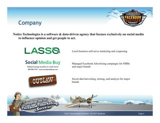 Company
Notice Technologies is a software & data-driven agency that focuses exclusively on social media
   to influence opinion and get people to act.



                                             Local business self-serve marketing and couponing



                                             Managed Facebook Advertising campaigns for SMBs
                                             and major brands



                                             Social data harvesting, mining, and analysis for major
                                             brands




                                     ©2011 Social Media Examiner • Do NOT distribute                  Page 4
 