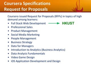 Coursera Specifications
Request for Proposals
Coursera issued Request for Proposals (RFPs) in topics of high
demand among learners:
• Full Stack Web Development
• Professional Sales
• Product Management
• Social Media Marketing
• People Management
• Business Strategy
• Data for Managers
• Introduction to Analytics (Business Analytics)
• Data Analysis Fundamentals
• Video Game Design
• iOS Application Development and Design
HKUST
 