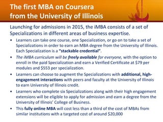 The first MBA on Coursera
from the University of Illinois
Launching for admissions in 2015, the iMBA consists of a set of
Specializations in different areas of business expertise.
• Learners can take one course, one Specialization, or go on to take a set of
Specializations in order to earn an MBA degree from the University of Illinois.
Each Specialization is a “stackable credential”.
• The iMBA curriculum will be freely available for everyone, with the option to
enroll in the paid Specialization and earn a Verified Certificate at $79 per
modules and $553 per specialization.
• Learners can choose to augment the Specializations with additional, high-
engagement interactions with peers and faculty at the University of Illinois
to earn University of Illinois credit.
• Learners who complete six Specializations along with their high engagement
extensions will be eligible to apply for admission and earn a degree from the
University of Illinois’ College of Business.
• This fully online MBA will cost less than a third of the cost of MBAs from
similar institutions with a targeted cost of around $20,000
 