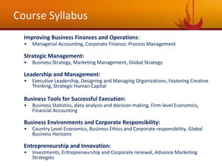 Course Syllabus
Improving Business Finances and Operations:
• Managerial Accounting, Corporate Finance, Process Management
Strategic Management:
• Business Strategy, Marketing Management, Global Strategy
Leadership and Management:
• Executive Leadership, Designing and Managing Organizations, Fostering Creative
Thinking, Strategic Human Capital
Business Tools for Successful Execution:
• Business Statistics, data analysis and decision making, Firm-level Economics,
Financial Accounting
Business Environments and Corporate Responsibility:
• Country Level Economics, Business Ethics and Corporate responsibility, Global
Business Horizons
Entrepreneurship and Innovation:
• Investments, Entrepreneurship and Corporate renewal, Advance Marketing
Strategies
 
