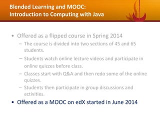 Blended Learning and MOOC:
Introduction to Computing with Java
• Offered as a flipped course in Spring 2014
– The course is divided into two sections of 45 and 65
students.
– Students watch online lecture videos and participate in
online quizzes before class.
– Classes start with Q&A and then redo some of the online
quizzes.
– Students then participate in group discussions and
activities.
• Offered as a MOOC on edX started in June 2014
 