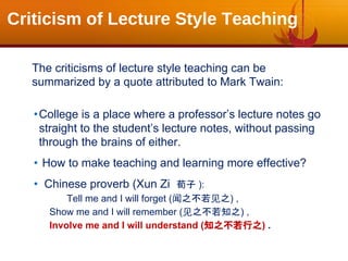 Criticism of Lecture Style Teaching
The criticisms of lecture style teaching can be
summarized by a quote attributed to Mark Twain:
•College is a place where a professor’s lecture notes go
straight to the student’s lecture notes, without passing
through the brains of either.
• How to make teaching and learning more effective?
• Chinese proverb (Xun Zi 荀子 ):
Tell me and I will forget (闻之不若见之) ,
Show me and I will remember (见之不若知之) ,
Involve me and I will understand (知之不若行之) .
 