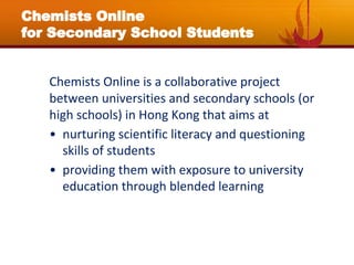 Chemists Online
for Secondary School Students
Chemists Online is a collaborative project
between universities and secondary schools (or
high schools) in Hong Kong that aims at
• nurturing scientific literacy and questioning
skills of students
• providing them with exposure to university
education through blended learning
 