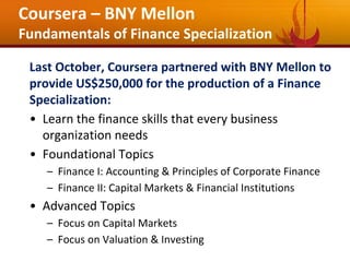 Last October, Coursera partnered with BNY Mellon to
provide US$250,000 for the production of a Finance
Specialization:
• Learn the finance skills that every business
organization needs
• Foundational Topics
– Finance I: Accounting & Principles of Corporate Finance
– Finance II: Capital Markets & Financial Institutions
• Advanced Topics
– Focus on Capital Markets
– Focus on Valuation & Investing
Coursera – BNY Mellon
Fundamentals of Finance Specialization
 