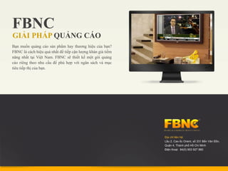 FBNC
GIẢI PHÁP QUẢNG CÁO
Bạn muốn quảng cáo sản phẩm hay thương hiệu của bạn?
FBNC là cách hiệu quả nhất để tiếp cận lượng khán giả tiềm
năng nhất tại Việt Nam. FBNC sẽ thiết kế một gói quảng
cáo riêng theo nhu cầu để phù hợp với ngân sách và mục
tiêu tiếp thị của bạn.




                                                             Địa chỉ liên hệ:
                                                             Lầu 2, Cao ốc Orient, số 331 Bến Vân Đồn,
                                                             Quận 4, Thành phố Hồ Chí Minh
                                                             Điện thoại: 84(0) 903 927 880
 
