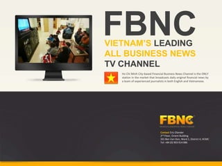 FBNC
VIETNAM’S LEADING
ALL BUSINESS NEWS
TV CHANNEL
   Ho Chi Minh City-based Financial Business News Channel is the ONLY
   station in the market that broadcasts daily original financial news by
   a team of experienced journalists in both English and Vietnamese.




                                  Contact Eric Olander
                                  2nd Floor, Orient Building
                                  331 Ben Van Don, Ward 1, District 4, HCMC
                                  Tel: +84 (0) 903 914 086
 