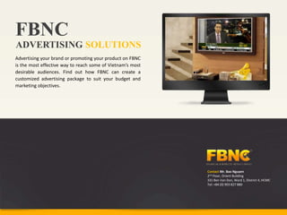 FBNC
ADVERTISING SOLUTIONS
Advertising your brand or promoting your product on FBNC
is the most effective way to reach some of Vietnam’s most
desirable audiences. Find out how FBNC can create a
customized advertising package to suit your budget and
marketing objectives.




                                                            Contact Mr. Bao Nguyen
                                                            2nd Floor, Orient Building
                                                            331 Ben Van Don, Ward 1, District 4, HCMC
                                                            Tel: +84 (0) 903 827 880
 