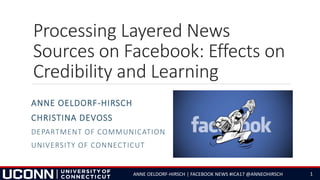 Processing Layered News
Sources on Facebook: Effects on
Credibility and Learning
ANNE OELDORF-HIRSCH
CHRISTINA DEVOSS
DEPARTMENT OF COMMUNICATION
UNIVERSITY OF CONNECTICUT
ANNE OELDORF-HIRSCH | FACEBOOK NEWS #ICA17 @ANNEOHIRSCH 1
 