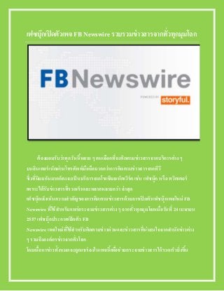 เฟซบุ๊กเปิดตัวเพจ FB Newswire รวบรวมข่าวสารจากทั่วทุกมุมโลก
ต้องยอมรับว่าทุกวันนี้หลาย ๆ คนเลือกที่จะติดตามข่าวสารจากบริการต่าง ๆ
บนอินเทอร์เน็ตผ่านโทรศัพท์มือถือมากกว่าการติดตามข่าวสารจากทีวี
ซึ่งที่นิยมกันมากก็คงจะเป็นบริการจากโซเชียลเน็ตเวิร์ค เช่น เฟซบุ๊ก หรือ ทวิตเตอร์
เพราะได้รับข่าวสารที่รวดเร็วและหลากหลายกว่า ล่าสุด
เฟซบุ๊กเล็งเห็นความสาคัญของการติดตามข่าวสารด้วยการเปิดตัวเฟซบุ๊กเพจใหม่ FB
Newswire ที่ใช้สาหรับแพร่กระจายข่าวสารต่าง ๆ จากทั่วทุกมุมโลกเมื่อวันที่ 24 เมษายน
2557 เฟซบุ๊กประกาศเปิดตัว FB
Newswire เพจใหม่ที่ใช้สาหรับติดตามข่าวด่วนและข่าวสารที่น่าสนใจจากสานักข่าวต่าง
ๆ รวมถึงองค์กรข่าวจากทั่วโลก
โดยเนื้อหาข่าวทั้งหมดจะถูกแชร์ลงในเพจนี้เพื่อช่วยกระจายข่าวสารให้รวดเร็วยิ่งขึ้น
 