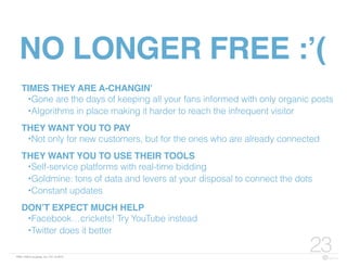 FBN | ©2015 re:group, inc. | 07.14.2015
23
NO LONGER FREE :’(
TIMES THEY ARE A-CHANGIN’
•Gone are the days of keeping all your fans informed with only organic posts
•Algorithms in place making it harder to reach the infrequent visitor
THEY WANT YOU TO PAY
•Not only for new customers, but for the ones who are already connected
THEY WANT YOU TO USE THEIR TOOLS
•Self-service platforms with real-time bidding
•Goldmine: tons of data and levers at your disposal to connect the dots
•Constant updates
DON’T EXPECT MUCH HELP
•Facebook…crickets! Try YouTube instead
•Twitter does it better
 