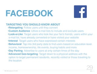 FBN | ©2015 re:group, inc. | 07.14.2015
29
FACEBOOK
TARGETING YOU SHOULD KNOW ABOUT
•Retargeting: Follow users until they convert
•Custom Audience: Utilize e-mail lists to include and exclude users
•Look-a-Like: Target users who look like your fan’s friends, users within your
e-mail list, have already converted or have visited your website
•Interest: Target users who have expressed certain interests
•Behavioral: Tap into 3rd party data to find users based on education level,
income, homeownership, life events, buying habits and more
•Day Parting: Advertise to users at only certain times of the day
•Advanced Geo-targeting: Target down to a physical address with the
option to target permanent residents, recently visited or those traveling to
the location
 