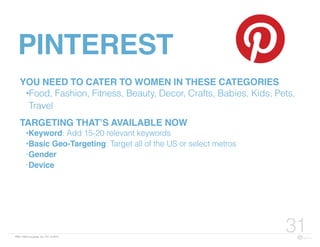 FBN | ©2015 re:group, inc. | 07.14.2015
31
PINTEREST
YOU NEED TO CATER TO WOMEN IN THESE CATEGORIES
•Food, Fashion, Fitness, Beauty, Decor, Crafts, Babies, Kids, Pets,
Travel
TARGETING THAT’S AVAILABLE NOW
•Keyword: Add 15-20 relevant keywords
•Basic Geo-Targeting: Target all of the US or select metros
•Gender
•Device
 