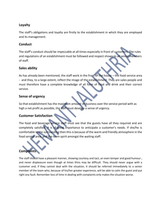 Loyalty
The staff’s obligations and loyalty are firstly to the establishment in which they are employed
and its management.
Conduct
The staff’s conduct should be impeccable at all times especially in front of customers. The rules
and regulations of an establishment must be followed and respect shown to all senior members
of staff.
Sales ability
As has already been mentioned, the staff work in the front of the house – the food service area
- and they, to a large extent, reflect the image of the establishment. They are sales people and
must therefore have a complete knowledge of all form of food and drink and their correct
service.
Sense of urgency
So that establishment has the maximum amount of business over the service period with as
high a net profit as possible, the staff must develop a sense of urgency.
Customer Satisfaction
The food and beverage service staff must see that the guests have all they required and are
completely satisfied. It is of great importance to anticipate a customer’s needs. If she/he is
comfortable in the surrounding then this is because of the warm and friendly atmosphere in the
food service area, and the team spirit amongst the waiting staff.
Complaints
The staff should have a pleasant manner, showing courtesy and tact, an even temper and good humour ,
and never displeasure even though at times thins may be difficult. They should never argue with a
customer and, if they cannot deal with the situation, it should be referred immediately to a senior
member of the team who, because of his/her greater experience, will be able to calm the guest and put
right any fault. Remember loss of time in dealing with complaints only makes the situation worse.
 