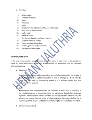 ♣ Provision
i. All beverages
ii. Assorted fruit juices
iii. Sugar
iv. Preserves
v. Butter
vi. Sliced and buttered brown, white and malt bread
vii. Rolls, brioche and croissant
viii. Melba toast
ix. Breakfast toast
x. Dry cracker, digestive and water biscuits.
xi. Assorted breakfast cereals
xii. Toasts scones and teacakes
xiii. Pastries, gateaux and sandwiches
xiv. Porridge and boiled eggs
Silver or plate room
In the large more luxurious establishments, the silver room, or plate room as it is sometimes
know, is a spate service area. In the small establishments it is more often than not combined
with panty wash up
♣ Equipment
The silver room should hold the complete stock of silver required for the service of
meals, together with a slight surplus stock in case of emergency . it will often be
found that the silver for banqueting service is of a different design and kept
especially for the purpose.
♣ Staff
All the service silver should be cleaned and burnished on a rota basis. It is the duty of
the head plate person to ensure that this is carried out and that all silver is cleaned
regularly . obviously those items in constant use will require more attention. He/ she
will also put on one side any article of silver broken or that require buffing up or
replanting, so that they be sent to the manufacturing for any faults to be corrected.
♣ Silver cleaning methods
 