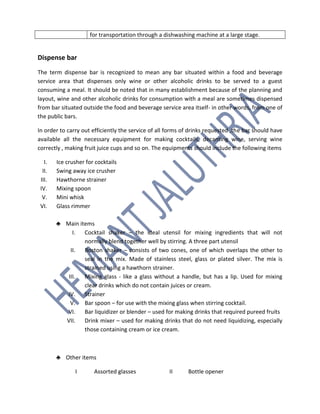 for transportation through a dishwashing machine at a large stage.
Dispense bar
The term dispense bar is recognized to mean any bar situated within a food and beverage
service area that dispenses only wine or other alcoholic drinks to be served to a guest
consuming a meal. It should be noted that in many establishment because of the planning and
layout, wine and other alcoholic drinks for consumption with a meal are sometimes dispensed
from bar situated outside the food and beverage service area itself- in other words, from one of
the public bars.
In order to carry out efficiently the service of all forms of drinks requested ,the bar should have
available all the necessary equipment for making cocktails, decanting wine, serving wine
correctly , making fruit juice cups and so on. The equipments should include the following items
I. Ice crusher for cocktails
II. Swing away ice crusher
III. Hawthorne strainer
IV. Mixing spoon
V. Mini whisk
VI. Glass rimmer
♣ Main items
I. Cocktail shaker – the ideal utensil for mixing ingredients that will not
normally blend together well by stirring. A three part utensil
II. Boston shaker – consists of two cones, one of which overlaps the other to
seal in the mix. Made of stainless steel, glass or plated silver. The mix is
strained using a hawthorn strainer.
III. Mixing glass - like a glass without a handle, but has a lip. Used for mixing
clear drinks which do not contain juices or cream.
IV. Strainer
V. Bar spoon – for use with the mixing glass when stirring cocktail.
VI. Bar liquidizer or blender – used for making drinks that required pureed fruits
VII. Drink mixer – used for making drinks that do not need liquidizing, especially
those containing cream or ice cream.
♣ Other items
I Assorted glasses II Bottle opener
 
