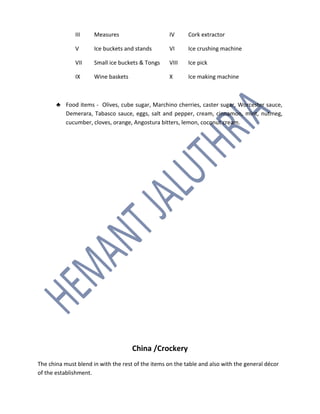 III Measures IV Cork extractor
V Ice buckets and stands VI Ice crushing machine
VII Small ice buckets & Tongs VIII Ice pick
IX Wine baskets X Ice making machine
♣ Food items - Olives, cube sugar, Marchino cherries, caster sugar, Worcester sauce,
Demerara, Tabasco sauce, eggs, salt and pepper, cream, cinnamon, mint, nutmeg,
cucumber, cloves, orange, Angostura bitters, lemon, coconut cream.
China /Crockery
The china must blend in with the rest of the items on the table and also with the general décor
of the establishment.
 