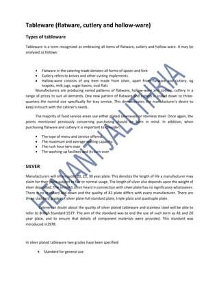 Tableware (flatware, cutlery and hollow-ware)
Types of tableware
Tableware is a term recognized as embracing all items of flatware, cutlery and hollow-ware. It may be
analysed as follows:
 Flatware in the catering trade denotes all forms of spoon and fork
 Cutlery refers to knives and other cutting implements.
 Hallow-ware consists of any item made from silver, apart from flatware and cutlery, eg
teapots, milk jugs, sugar basins, oval flats
Manufacturers are producing varied patterns of flatware, hollow-ware and cutlery, cutlery in a
range of prices to suit all demands. One new pattern of flatware and cutlery is scaled down to three-
quarters the normal size specifically for tray service. This demonstrates the manufacturer's desire to
keep in touch with the caterer's needs.
The majority of food service areas use either plated silverware or stainless steel. Once again, the
points mentioned previously concerning purchasing should be born in mind. In addition, when
purchasing flatware and cutlery it is important to consider:
 The type of menu and service offered.
 The maximum and average seating capacity.
 The rush hour tern-over
 The washing-up facilities and its turn-over
SILVER
Manufacturers will often quote 20, 25, 30 year plate. This denotes the length of life a manufacturer may
claim for their plate subject to fair or normal usage. The length of silver also depends upon the weight of
silver deposited. The term A1 often heard in connection with silver plate has no significance whatsoever.
There is no standard laid down and the quality of A1 plate differs with every manufacturer. There are
three standard grades of silver plate-full standard plate, triple plate and quadruple plate.
Caterers in doubt about the quality of silver plated tableware and stainless steel will be able to
refer to British Standard 5577. The aim of the standard was to end the use of such term as A1 and 20
year plate, and to ensure that details of component materials were provided. This standard was
introduced in1978.
In silver plated tableware two grades have been specified:
 Standard for general use
 