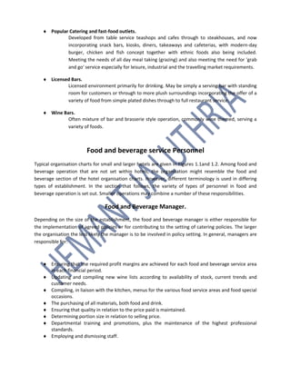  Popular Catering and fast-food outlets.
Developed from table service teashops and cafes through to steakhouses, and now
incorporating snack bars, kiosks, diners, takeaways and cafeterias, with modern-day
burger, chicken and fish concept together with ethnic foods also being included.
Meeting the needs of all day meal taking (grazing) and also meeting the need for 'grab
and go' service especially for leisure, industrial and the travelling market requirements.
 Licensed Bars.
Licensed environment primarily for drinking. May be simply a serving bar with standing
room for customers or through to more plush surroundings incorporating the offer of a
variety of food from simple plated dishes through to full restaurant service.
 Wine Bars.
Often mixture of bar and brasserie style operation, commonly wine themed, serving a
variety of foods.
Food and beverage service Personnel
Typical organisation charts for small and larger hotels are given in Figures 1.1and 1.2. Among food and
beverage operation that are not set within hotels, the organisation might resemble the food and
beverage section of the hotel organisation charts. However, different terminology is used in differing
types of establishment. In the section that follows, the variety of types of personnel in food and
beverage operation is set out. Smaller operations may combine a number of these responsibilities.
Food and Beverage Manager.
Depending on the size of the establishment, the food and beverage manager is either responsible for
the implementation of agreed policies or for contributing to the setting of catering policies. The larger
the organisation the less likely the manager is to be involved in policy setting. In general, managers are
responsible for:
 Ensuring that the required profit margins are achieved for each food and beverage service area
in each financial period.
 Updating and compiling new wine lists according to availability of stock, current trends and
customer needs.
 Compiling, in liaison with the kitchen, menus for the various food service areas and food special
occasions.
 The purchasing of all materials, both food and drink.
 Ensuring that quality in relation to the price paid is maintained.
 Determining portion size in relation to selling price.
 Departmental training and promotions, plus the maintenance of the highest professional
standards.
 Employing and dismissing staff.
 