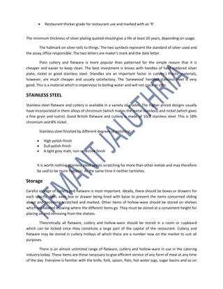  Restaurant thicker grade for restaurant use and marked with an 'R'
The minimum thickness of silver plating quoted should give a life at least 20 years, depending on usage.
The hallmark on silver tells to things. The two symbols represent the standard of silver used and
the assay office responsible. The two letters are maker's mark and the date letter.
Plain cutlery and flatware is more popular than patterned for the simple reason that it is
cheaper and easier to keep clean. The best investment is knives with handles of hard soldered silver
plate, nickel or good stainless steel. (Handles are an important factor in cutlery.) Plastic materials,
however, are much cheaper and usually satisfactory. The 'Sanewood' handled stainless steel is very
good. This is a material which is impervious to boiling water and will not crack or chip.
STAINLESS STEEL
Stainless steel flatware and cutlery is available in a variety of grades. The higher priced designs usually
have incorporated in them alloys of chromium (which makes the metal stainless) and nickel (which gives
a fine grain and lustre). Good British flatware and cutlery is made of 10/8 stainless steel. This is 18%
chromium and 8% nickel.
Stainless steel finished by different degrees of polishing:
 High polish-finish
 Dull polish-finish
 A light grey matt, non reflective finish
It is worth nothing stainless steel resists scratching far more than other metals and may therefore
be said to be more hygienic. At the same time it neither tarnishes.
Storage
Careful storage of cutlery and flatware is most important. Ideally, there should be boxes or drawers for
each specific item, each box or drawer being lined with baize to prevent the items concerned sliding
about and becoming scratched and marked. Other items of hollow-ware should be stored on shelves
which are labeled showing where the different items go. They must be stored at a convenient height for
placing on and removing from the shelves.
Theoretically all flatware, cutlery and hollow-ware should be stored in a room or cupboard
which can be locked since they constitute a large part of the capital of the restaurant. Cutlery and
flatware may be stored in cutlery trolleys of which there are a number now on the market to suit all
purposes.
There is an almost unlimited range of flatware, cutlery and hollow-ware in use in the catering
industry today. These items are those necessary to give efficient service of any form of meal at any time
of the day. Everyone is familiar with the knife, fork, spoon, flats, hot water jugs, sugar basins and so on
 