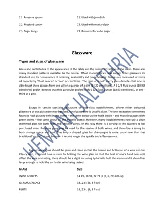 21. Preserve spoon 21. Used with jam dish
22. Mustard spoon 22. Used with mustard pot
23. Sugar tongs 23. Required for cube sugar.
Glassware
Types and sizes of glassware
Glass also contributes to the appearance of the table and the overall attraction of the room. There are
many standard patterns available to the caterer. Most manufactures now supply hotel glassware in
standard size for convenience of ordering, availability and quick delivery. Glasses are measured in terms
of capacity by ''fluid ounces' or 'out' or centiliters. The term a '3 out' sherry glass denotes that one is
able to get three glasses from one gill or a quarter of a pint (14.20 centiliters). A 6 2/3 fluid ounce (18.93
centilitres) goblet denotes that this particular goblet holds 6 2/3 fluid ounces (18.93 centilitres), or one-
third of a pint.
Except in certain specialty restaurant or high-class establishment, where either coloured
glassware or cut glassware may be used, hotel glassware is usually plain. The one exception sometimes
found is Hock glasses with brown stems – the same colour as the hock bottle – and Moselle glasses with
green stems – the same colour as the Moselle bottle. However, many establishments now use a clear
stemmed glass for both Hock and Moselle wines. In this way there is a serving in the quantity to be
purchased since the same glass may be used for the service of both wines, and therefore a saving in
both storage space and cost. The tulip – shaped glass for champagne is more usual now than the
traditional 'saucer' shape, because it retains longer the sparkle and effervescence.
A good wine glass should be plain and clear so that the colour and brilliance of a wine con be
Cleary seen, it should have a stem for holding the wine glass so that the heat of one's hand does not
affect the wine on tasting, there should be a slight incurving lip to help hold the aroma and it should be
large enough to hold the particular wine being tasted.
GLASS SIZE
WINE GOBLETS 14.20, 18.93, 22.72 cl (5, 6, 2/3 8 fl oz)
GERMAN/ALSACE 18, 23 cl (6, 8 fl oz)
FLUTE 18, 23 cl (6, 8 fl oz)
 