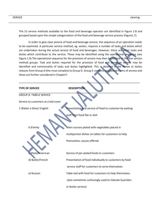 SERVICE clearing
The 15 service methods available to the food and beverage operator are identified in Figure 1.8 and
grouped based upon the simple categorization of the food and beverage service process (Figure1.7).
In order to give clear picture of food and beverage service, the sequence of an operation needs
to be examined. A particular service method, eg. waiter, requires a number of tasks and duties which
are undertaken during the actual service of food and beverages. However, there are other tasks and
duties which contribute to the service. These may be identified using the operational sequence (see
Figure 1.9) The operational sequence for the provision of service may then be related to the five service
method groups. Task and duties required for the provision of food and beverage service may be
identified and commonality of tasks and duties highlighted. This is detailed in the Annex at duties
reduces from Group A (the most complex) to Group D. Group E contains specialized forms of service and
these are further considered in Chapter7.
TYPE OF SERVICE DESCRIPTION
GROUP A: TABELE SERVICE
Service to customers at a laid cover
1 Waiter a Silver/ English Presentation and service of food to customer by waiting
staff from food flat or dish
b )Family Main courses plated with vegetables placed in
multiportion dishes on tables for customers to help
themselves; sauces offered
c) Plate/American Service of per-plated foods to customers
d) Butler/French Presentation of food individually to customers by food
service staff for customers to serve themselves
e) Russian Table laid with food for customers to help themselves
(also sometimes confusingly used to indicate Gueridon
or Butler service)
 