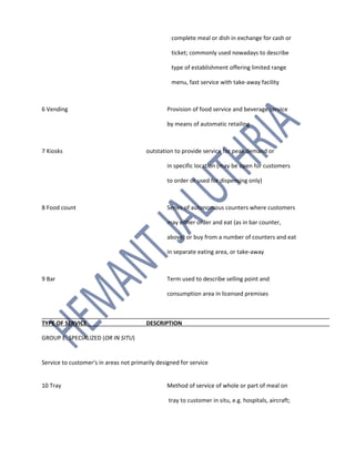 complete meal or dish in exchange for cash or
ticket; commonly used nowadays to describe
type of establishment offering limited range
menu, fast service with take-away facility
6 Vending Provision of food service and beverage service
by means of automatic retailing
7 Kiosks outstation to provide service for peak demand or
in specific location (may be open for customers
to order or used for dispensing only)
8 Food count Series of autonomous counters where customers
may either order and eat (as in bar counter,
above) or buy from a number of counters and eat
in separate eating area, or take-away
9 Bar Term used to describe selling point and
consumption area in licensed premises
TYPE OF SERVICE DESCRIPTION
GROUP E: SPECIALIZED (OR IN SITU)
Service to customer's in areas not primarily designed for service
10 Tray Method of service of whole or part of meal on
tray to customer in situ, e.g. hospitals, aircraft;
 