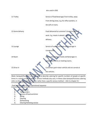 also used in ODC
11 Trolley Service of food beverages from trolley, away
From dining areas, e.g. for office workers, in
Aircraft on trains.
12 Home delivery Food delivered to customer's home or place of
work. E.g. meals in wheels', pizza home
delivery.
13 Lounge Service of variety of foods and beverage in
Lounge area.
14 Room Service of variety of foods and beverages in
guest apartments or meeting rooms.
15 Drive-in Customers park motor vehicle and are served at
the vehicles.
(Note: banquet/function is a term used to describe catering for specific numbers of people at specific
times in a variety of dining layouts. Service methods also vary. In these cases banquet/function catering
refers to the organization of service rather than a specific service method – refer to chapter 9.)
.Food and beverage service operational sequence
A. Preparation
B. Taking orders
C. Service of food and drink
D. Billing
E. Clearing
F. Dishwashing
G. Clearing following service
 