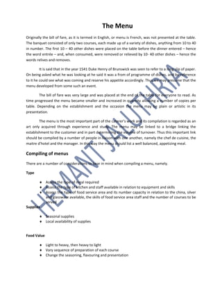 The Menu
Originally the bill of fare, as it is termed in English, or menu is French, was not presented at the table.
The banquet consisted of only two courses, each made up of a variety of dishes, anything from 10 to 40
in number. The first 10 – 40 other dishes were placed on the table before the dinner entered – hence
the word entrée – and, when consumed, were removed or relieved by 10- 40 other dishes – hence the
words relives and removes.
It is said that in the year 1541 Duke Henry of Brunswick was seen to refer to a long slip of paper.
On being asked what he was looking at he said it was a from of programme of dishes, and by reference
to it he could see what was coming and reserve his appetite accordingly. Thus we may presume that the
menu developed from some such an event.
The bill of fare was very large and was placed at the end of the table for everyone to read. As
time progressed the menu became smaller and increased in quantity allowing a number of copies per
table. Depending on the establishment and the occasion the menu may be plain or artistic in its
presentation.
The menu is the most important part of the caterer's work and its compilation is regarded as an
art only acquired through experience and study. The menu may be linked to a bridge linking the
establishment to the customer and in part determining the volume of turnover. Thus this important link
should be compiled by a number of people in liaison with one another, namely the chef de cuisine, the
maitre d'hotel and the manager. In this way the menu should list a well balanced, appetizing meal.
Compiling of menus
There are a number of considerations to bear in mind when compiling a menu, namely.
Type
 Assess the type of meal required
 Assess the type of kitchen and staff available in relation to equipment and skills
 Assess the type of food service area and its number capacity in relation to the china, silver
and glassware available, the skills of food service area staff and the number of courses to be
served
Supplies
 Seasonal supplies
 Local availability of supplies
Food Value
 Light to heavy, then heavy to light
 Vary sequence of preparation of each course
 Change the seasoning, flavouring and presentation
 