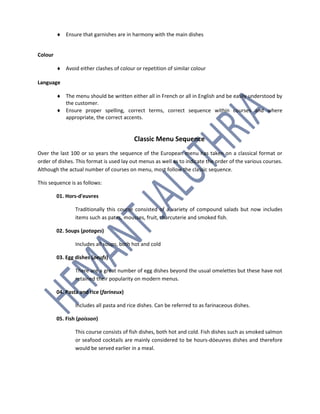  Ensure that garnishes are in harmony with the main dishes
Colour
 Avoid either clashes of colour or repetition of similar colour
Language
 The menu should be written either all in French or all in English and be easily understood by
the customer.
 Ensure proper spelling, correct terms, correct sequence within courses and where
appropriate, the correct accents.
Classic Menu Sequence
Over the last 100 or so years the sequence of the European menu has taken on a classical format or
order of dishes. This format is used lay out menus as well as to indicate the order of the various courses.
Although the actual number of courses on menu, most follow the classic sequence.
This sequence is as follows:
01. Hors-d'euvres
Traditionally this course consisted of a variety of compound salads but now includes
items such as pates, mousses, fruit, charcuterie and smoked fish.
02. Soups (potages)
Includes all soups, both hot and cold
03. Egg dishes (oeufs)
There are a great number of egg dishes beyond the usual omelettes but these have not
retained their popularity on modern menus.
04. Pasta and rice (farineux)
Includes all pasta and rice dishes. Can be referred to as farinaceous dishes.
05. Fish (poisson)
This course consists of fish dishes, both hot and cold. Fish dishes such as smoked salmon
or seafood cocktails are mainly considered to be hours-dóeuvres dishes and therefore
would be served earlier in a meal.
 