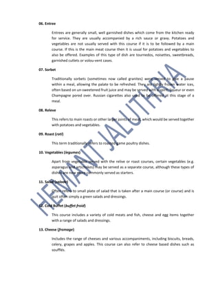 06. Entree
Entrees are generally small, well garnished dishes which come from the kitchen ready
for service. They are usually accompanied by a rich sauce or gravy. Potatoes and
vegetables are not usually served with this course if it is to be followed by a main
course. If this is the main meat course then it is usual for potatoes and vegetables to
also be offered. Examples of this type of dish are tournedos, noisettes, sweetbreads,
garnished cutlets or volou-vent cases.
07. Sorbet
Traditionally sorbets (sometimes now called granites) were served to give a pause
within a meal, allowing the palate to be refreshed. They are lightly frozen water ices,
often based on un-sweetened fruit juice and may be served with a spirit; liqueur or even
Champagne pored over. Russian cigarettes also used to be offered at this stage of a
meal.
08. Releve
This refers to main roasts or other larger joints of meat, which would be served together
with potatoes and vegetables.
09. Roast (roti)
This term traditionally refers to roasted game poultry dishes.
10. Vegetables (legumes)
Apart from vegetable served with the relive or roast courses, certain vegetables (e.g.
asparagus and artichokes) may be served as a separate course, although these types of
dishes are now more commonly served as starters.
11. Salad (salade)
Often refers to small plate of salad that is taken after a main course (or course) and is
quit often simply a green salads and dressings.
12. Cold Buffet (buffet froid)
This course includes a variety of cold meats and fish, cheese and egg items together
with a range of salads and dressings.
13. Cheese (fromage)
Includes the range of cheeses and various accompaniments, including biscuits, breads,
celery, grapes and apples. This course can also refer to cheese based dishes such as
soufflés.
 