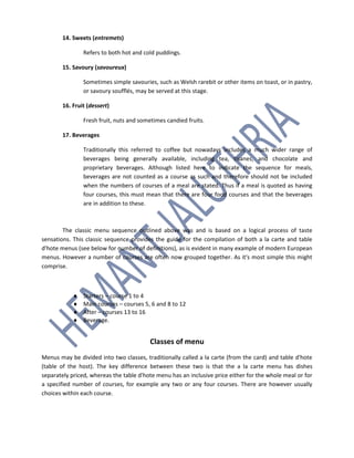 14. Sweets (entremets)
Refers to both hot and cold puddings.
15. Savoury (savoureux)
Sometimes simple savouries, such as Welsh rarebit or other items on toast, or in pastry,
or savoury soufflés, may be served at this stage.
16. Fruit (dessert)
Fresh fruit, nuts and sometimes candied fruits.
17. Beverages
Traditionally this referred to coffee but nowadays includes a much wider range of
beverages being generally available, including tea, tisanes, and chocolate and
proprietary beverages. Although listed here to indicate the sequence for meals,
beverages are not counted as a course as such and therefore should not be included
when the numbers of courses of a meal are stated. Thus if a meal is quoted as having
four courses, this must mean that there are four food courses and that the beverages
are in addition to these.
The classic menu sequence outlined above was and is based on a logical process of taste
sensations. This classic sequence provides the guide for the compilation of both a la carte and table
d'hote menus (see below for number of definitions), as is evident in many example of modern European
menus. However a number of courses are often now grouped together. As it's most simple this might
comprise.
 Starters – course 1 to 4
 Main courses – courses 5, 6 and 8 to 12
 After – courses 13 to 16
 Beverage.
Classes of menu
Menus may be divided into two classes, traditionally called a la carte (from the card) and table d'hote
(table of the host). The key difference between these two is that the a la carte menu has dishes
separately priced, whereas the table d'hote menu has an inclusive price either for the whole meal or for
a specified number of courses, for example any two or any four courses. There are however usually
choices within each course.
 