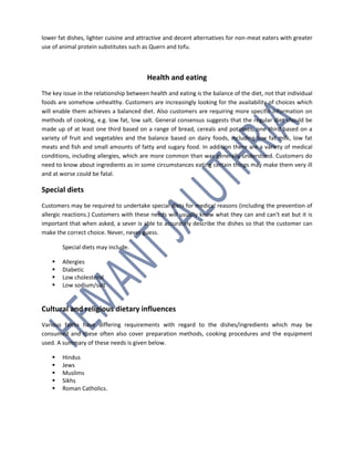 lower fat dishes, lighter cuisine and attractive and decent alternatives for non-meat eaters with greater
use of animal protein substitutes such as Quern and tofu.
Health and eating
The key issue in the relationship between health and eating is the balance of the diet, not that individual
foods are somehow unhealthy. Customers are increasingly looking for the availability of choices which
will enable them achieves a balanced diet. Also customers are requiring more specific information on
methods of cooking, e.g. low fat, low salt. General consensus suggests that the regular diet should be
made up of at least one third based on a range of bread, cereals and potatoes, one third based on a
variety of fruit and vegetables and the balance based on dairy foods, including low fat milk, low fat
meats and fish and small amounts of fatty and sugary food. In addition there are a variety of medical
conditions, including allergies, which are more common than was generally understood. Customers do
need to know about ingredients as in some circumstances eating certain things may make them very ill
and at worse could be fatal.
Special diets
Customers may be required to undertake special diets for medical reasons (including the prevention of
allergic reactions.) Customers with these needs will usually know what they can and can't eat but it is
important that when asked, a sever is able to accurately describe the dishes so that the customer can
make the correct choice. Never, never guess.
Special diets may include.
 Allergies
 Diabetic
 Low cholesterol
 Low sodium/salt
Cultural and religious dietary influences
Various faiths have differing requirements with regard to the dishes/ingredients which may be
consumed and these often also cover preparation methods, cooking procedures and the equipment
used. A summary of these needs is given below.
 Hindus
 Jews
 Muslims
 Sikhs
 Roman Catholics.
 