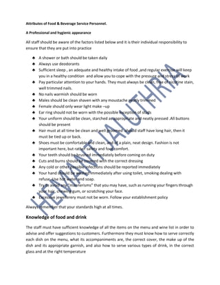 Attributes of Food & Beverage Service Personnel.
A Professional and hygienic appearance
All staff should be aware of the factors listed below and it is their individual responsibility to
ensure that they are put into practice
♣ A shower or bath should be taken daily
♣ Always use deodorants
♣ Sufficient sleep , an adequate and healthy intake of food ,and regular exercise will keep
you in a healthy condition and allow you to cope with the pressure and stress of work
♣ Pay particular attention to your hands. They must always be clean, free of nicotine stain,
well trimmed nails.
♣ No nails warmish should be worn
♣ Males should be clean shaven with any moustache neatly trimmed
♣ Female should only wear light make –up
♣ Ear ring should not be worn with the possible exception of studs
♣ Your uniform should be clean, starched as appropriate and neatly pressed .All buttons
should be present
♣ Hair must at all time be clean and well groomed .should staff have long hair, then it
must be tied up or back.
♣ Shoes must be comfortable and clean, and of a plain, neat design. Fashion is not
important here, but rather safety and foot comfort.
♣ Your teeth should be brushed immediately before coming on duty
♣ Cuts and burns should be covered with the correct dressing
♣ Any cold or other possible infections should be reported immediately
♣ Your hand should be washed immediately after using toilet, smoking dealing with
refuse. Use hot water and soap.
♣ Try to avoid any “mannerisms” that you may have, such as running your fingers through
your hair, chewing gum, or scratching your face.
♣ Excessive jewellerery must not be worn. Follow your establishment policy
Always remember that your standards high at all times.
Knowledge of food and drink
The staff must have sufficient knowledge of all the items on the menu and wine list in order to
advise and offer suggestions to customers. Furthermore they must know how to serve correctly
each dish on the menu, what its accompaniments are, the correct cover, the make up of the
dish and its appropriate garnish, and also how to serve various types of drink, in the correct
glass and at the right temperature
 