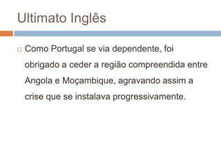 Ultimato InglêsComo Portugal se via dependente, foi obrigado a ceder a região compreendida entre Angola e Moçambique, agravando assim a crise que se instalava progressivamente.