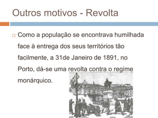 Outros motivos - Revolta Como a população se encontrava humilhada face à entrega dos seus territórios tão facilmente, a 31de Janeiro de 1891, no Porto, dá-se uma revolta contra o regime monárquico.