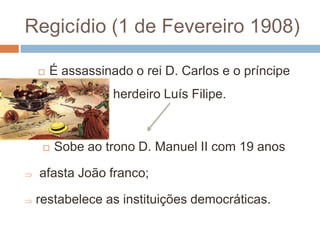 Regicídio (1 de Fevereiro 1908)É assassinado o rei D. Carlos e o príncipe herdeiro Luís Filipe.Sobe ao trono D. Manuel II com 19 anos afasta João franco;